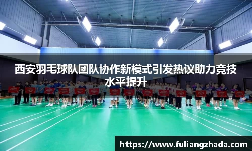 西安羽毛球队团队协作新模式引发热议助力竞技水平提升