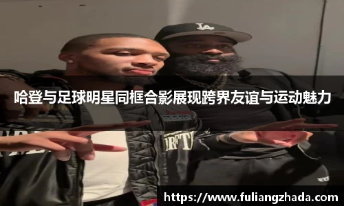 哈登与足球明星同框合影展现跨界友谊与运动魅力
