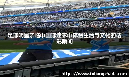 足球明星亲临中国球迷家中体验生活与文化的精彩瞬间